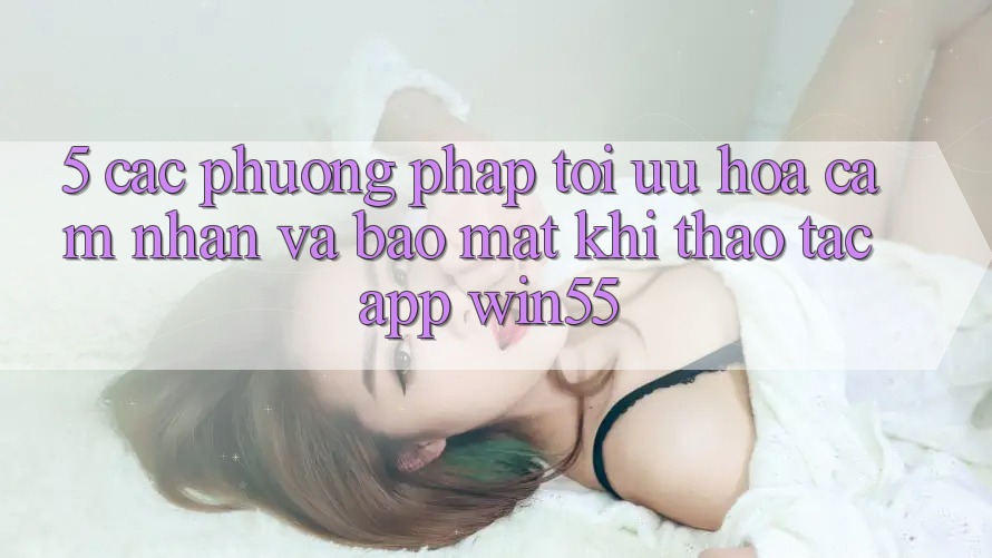 5. Các Phương pháp Tối Ưu Hóa Cảm nhận Và Bảo Mật Khi Thao tác App Win55 5. Các Phương pháp Tối Ưu Hóa Cảm nhận Và Bảo Mật Khi Thao tác App Win55