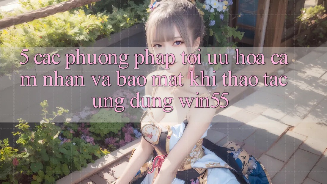 5. Các Phương pháp Tối Ưu Hóa Cảm nhận Và Bảo Mật Khi Thao tác Ứng dụng Win55 5. Các Phương pháp Tối Ưu Hóa Cảm nhận Và Bảo Mật Khi Thao tác Ứng dụng Win55