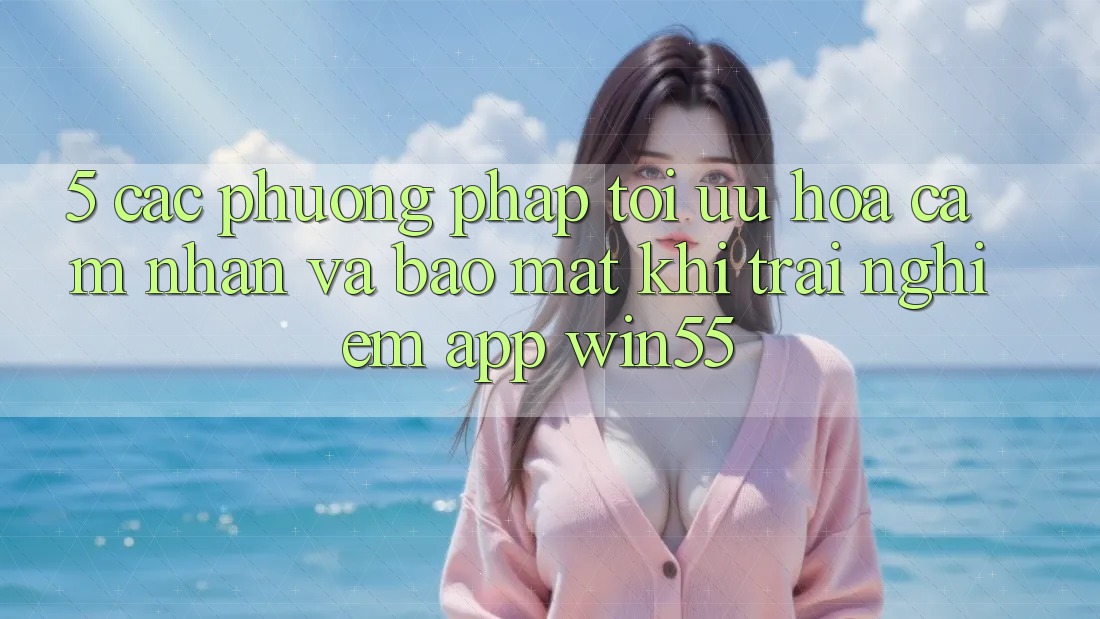 5. Các Phương pháp Tối Ưu Hóa Cảm nhận Và Bảo Mật Khi Trải nghiệm App Win55 5. Các Phương pháp Tối Ưu Hóa Cảm nhận Và Bảo Mật Khi Trải nghiệm App Win55