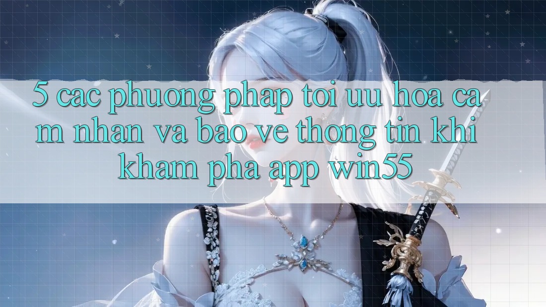 5. Các Phương pháp Tối Ưu Hóa Cảm nhận Và Bảo vệ thông tin Khi Khám phá App Win55 5. Các Phương pháp Tối Ưu Hóa Cảm nhận Và Bảo vệ thông tin Khi Khám phá App Win55