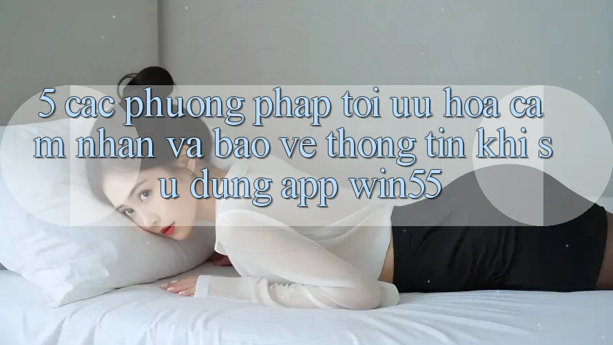 5. Các Phương pháp Tối Ưu Hóa Cảm nhận Và Bảo vệ thông tin Khi Sử Dụng App Win55 5. Các Phương pháp Tối Ưu Hóa Cảm nhận Và Bảo vệ thông tin Khi Sử Dụng App Win55