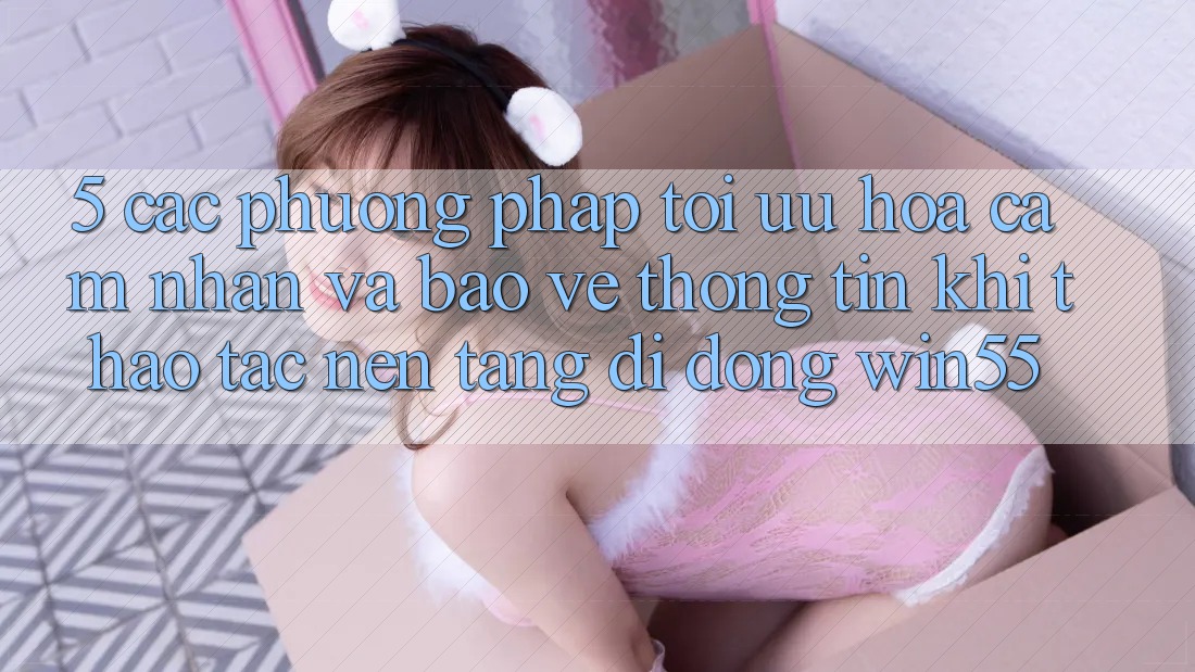 5. Các Phương pháp Tối Ưu Hóa Cảm nhận Và Bảo vệ thông tin Khi Thao tác Nền tảng di động Win55 5. Các Phương pháp Tối Ưu Hóa Cảm nhận Và Bảo vệ thông tin Khi Thao tác Nền tảng di động Win55