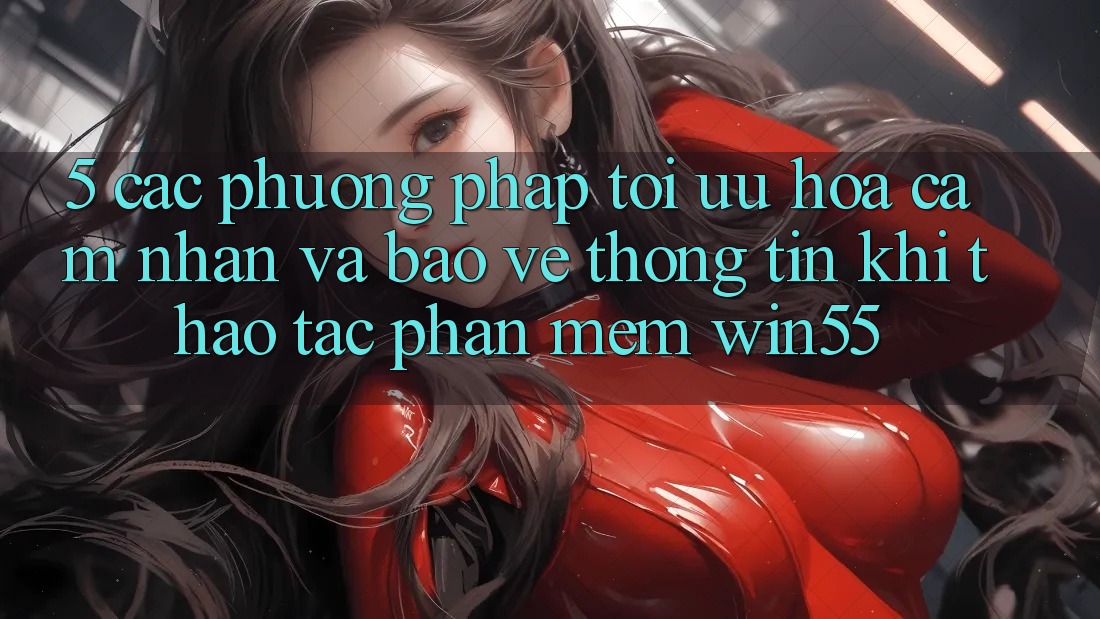5. Các Phương pháp Tối Ưu Hóa Cảm nhận Và Bảo vệ thông tin Khi Thao tác Phần mềm Win55 5. Các Phương pháp Tối Ưu Hóa Cảm nhận Và Bảo vệ thông tin Khi Thao tác Phần mềm Win55