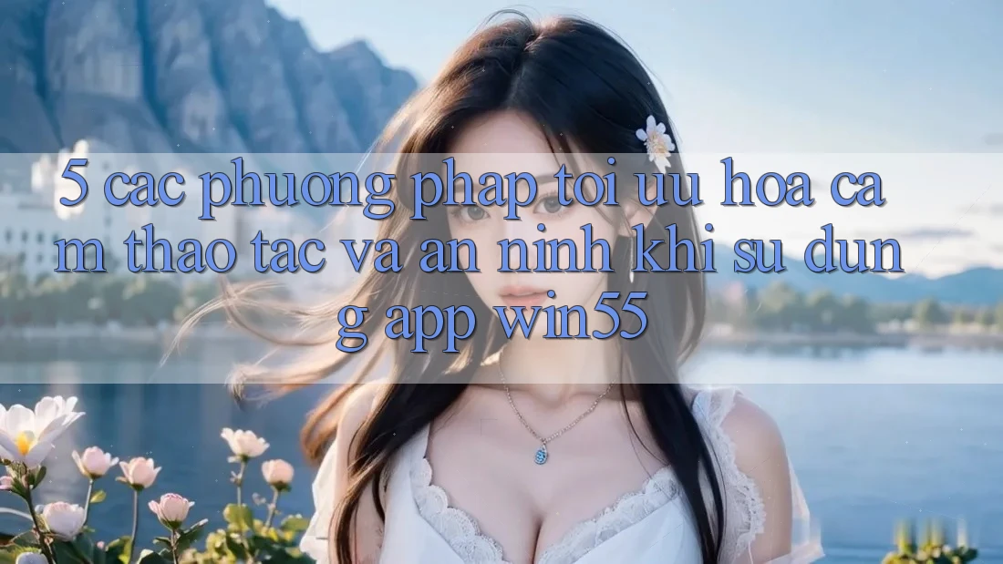 5. Các Phương pháp Tối Ưu Hóa Cảm thao tác Và An ninh Khi Sử Dụng App Win55 5. Các Phương pháp Tối Ưu Hóa Cảm thao tác Và An ninh Khi Sử Dụng App Win55