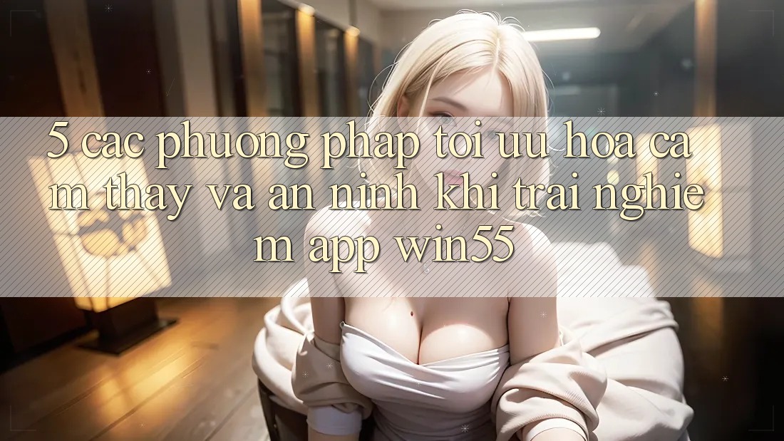 5. Các Phương pháp Tối Ưu Hóa Cảm thấy Và An ninh Khi Trải nghiệm App Win55 5. Các Phương pháp Tối Ưu Hóa Cảm thấy Và An ninh Khi Trải nghiệm App Win55