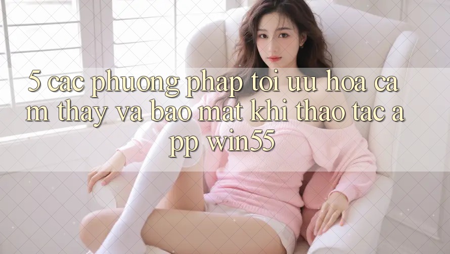 5. Các Phương pháp Tối Ưu Hóa Cảm thấy Và Bảo Mật Khi Thao tác App Win55 5. Các Phương pháp Tối Ưu Hóa Cảm thấy Và Bảo Mật Khi Thao tác App Win55