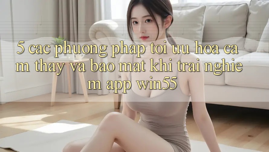 5. Các Phương pháp Tối Ưu Hóa Cảm thấy Và Bảo Mật Khi Trải nghiệm App Win55 5. Các Phương pháp Tối Ưu Hóa Cảm thấy Và Bảo Mật Khi Trải nghiệm App Win55