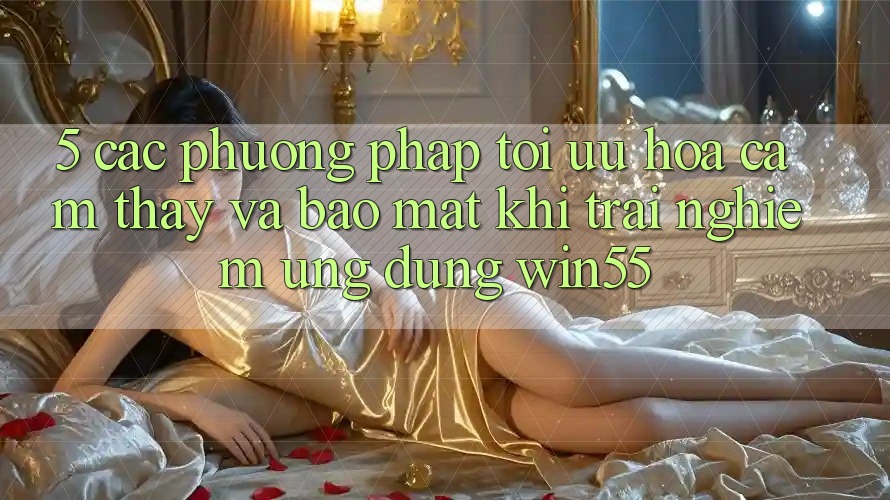 5. Các Phương pháp Tối Ưu Hóa Cảm thấy Và Bảo Mật Khi Trải nghiệm Ứng dụng Win55 5. Các Phương pháp Tối Ưu Hóa Cảm thấy Và Bảo Mật Khi Trải nghiệm Ứng dụng Win55