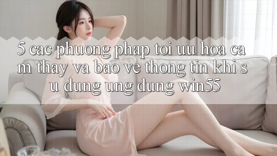 5. Các Phương pháp Tối Ưu Hóa Cảm thấy Và Bảo vệ thông tin Khi Sử Dụng Ứng dụng Win55 5. Các Phương pháp Tối Ưu Hóa Cảm thấy Và Bảo vệ thông tin Khi Sử Dụng Ứng dụng Win55