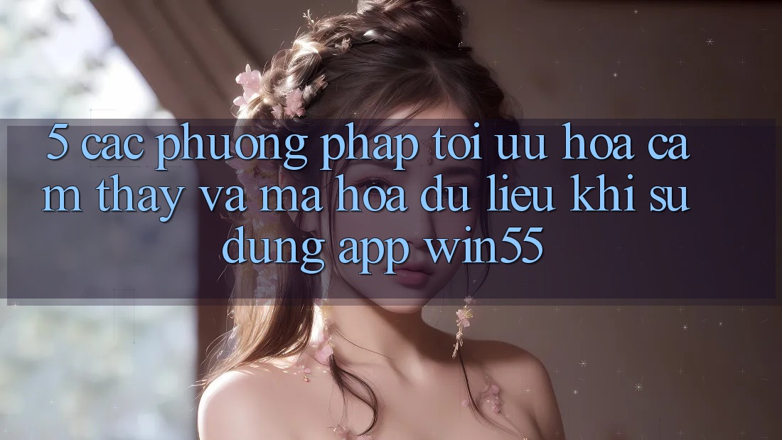 5. Các Phương pháp Tối Ưu Hóa Cảm thấy Và Mã hóa dữ liệu Khi Sử Dụng App Win55 5. Các Phương pháp Tối Ưu Hóa Cảm thấy Và Mã hóa dữ liệu Khi Sử Dụng App Win55