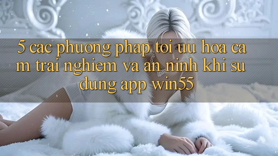 5. Các Phương pháp Tối Ưu Hóa Cảm trải nghiệm Và An ninh Khi Sử Dụng App Win55 5. Các Phương pháp Tối Ưu Hóa Cảm trải nghiệm Và An ninh Khi Sử Dụng App Win55