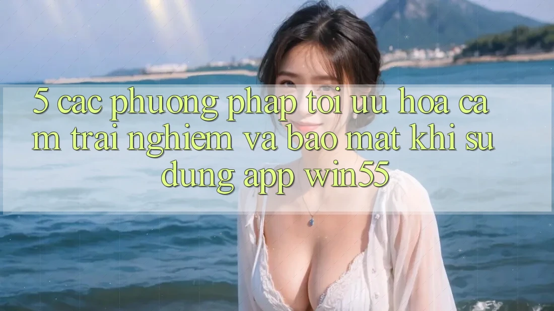 5. Các Phương pháp Tối Ưu Hóa Cảm trải nghiệm Và Bảo Mật Khi Sử Dụng App Win55 5. Các Phương pháp Tối Ưu Hóa Cảm trải nghiệm Và Bảo Mật Khi Sử Dụng App Win55
