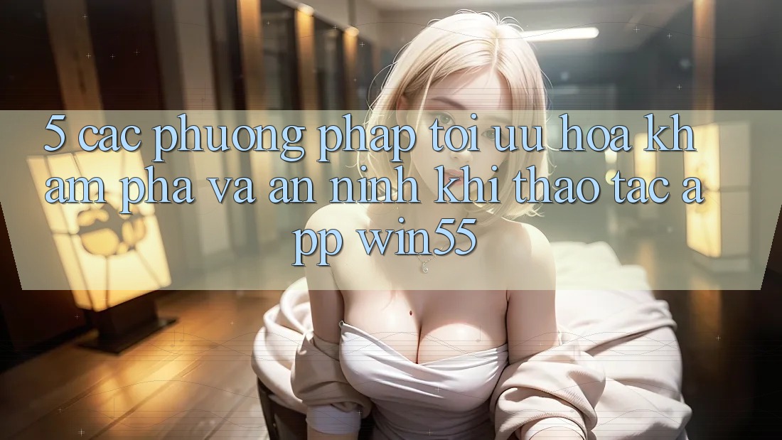 5. Các Phương pháp Tối Ưu Hóa Khám phá Và An ninh Khi Thao tác App Win55 5. Các Phương pháp Tối Ưu Hóa Khám phá Và An ninh Khi Thao tác App Win55