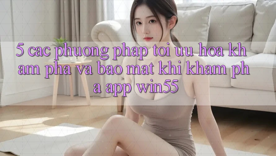 5. Các Phương pháp Tối Ưu Hóa Khám phá Và Bảo Mật Khi Khám phá App Win55