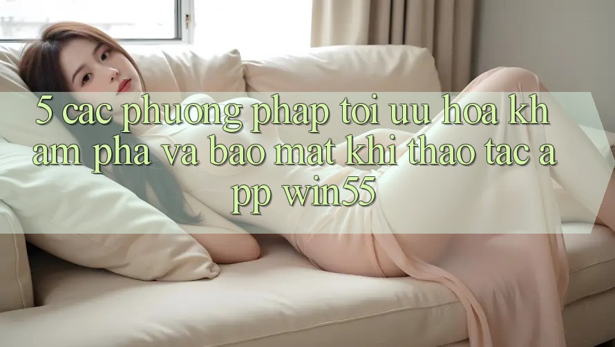 5. Các Phương pháp Tối Ưu Hóa Khám phá Và Bảo Mật Khi Thao tác App Win55 5. Các Phương pháp Tối Ưu Hóa Khám phá Và Bảo Mật Khi Thao tác App Win55