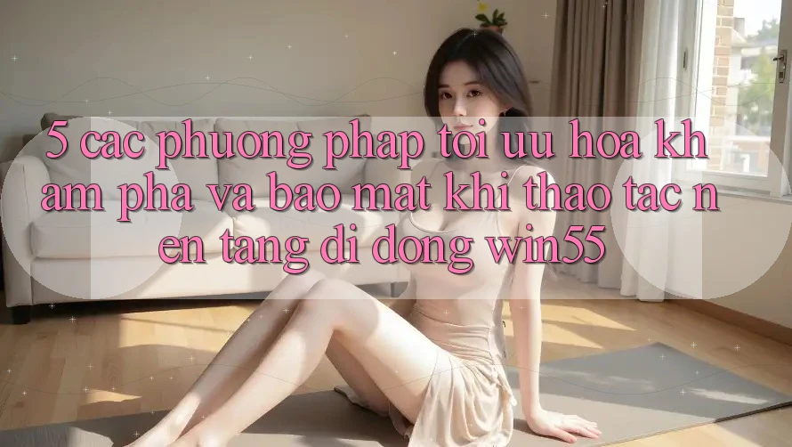 5. Các Phương pháp Tối Ưu Hóa Khám phá Và Bảo Mật Khi Thao tác Nền tảng di động Win55