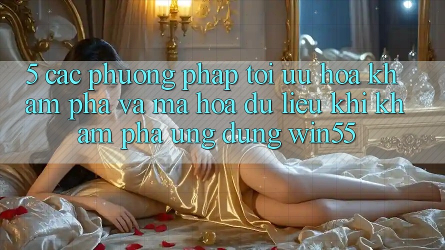 5. Các Phương pháp Tối Ưu Hóa Khám phá Và Mã hóa dữ liệu Khi Khám phá Ứng dụng Win55