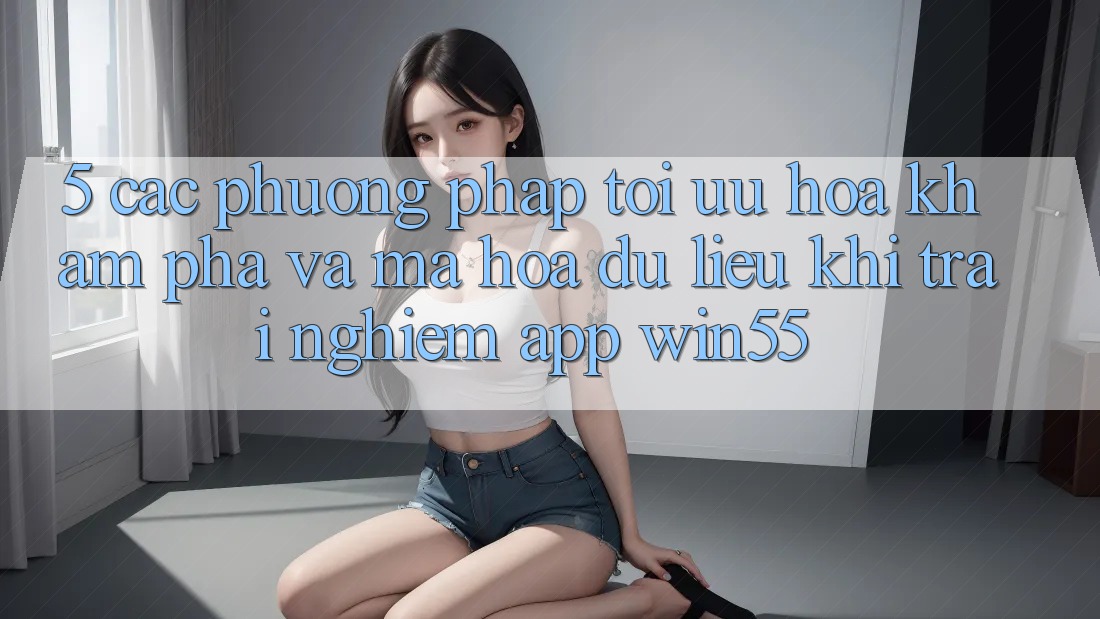5. Các Phương pháp Tối Ưu Hóa Khám phá Và Mã hóa dữ liệu Khi Trải nghiệm App Win55 5. Các Phương pháp Tối Ưu Hóa Khám phá Và Mã hóa dữ liệu Khi Trải nghiệm App Win55
