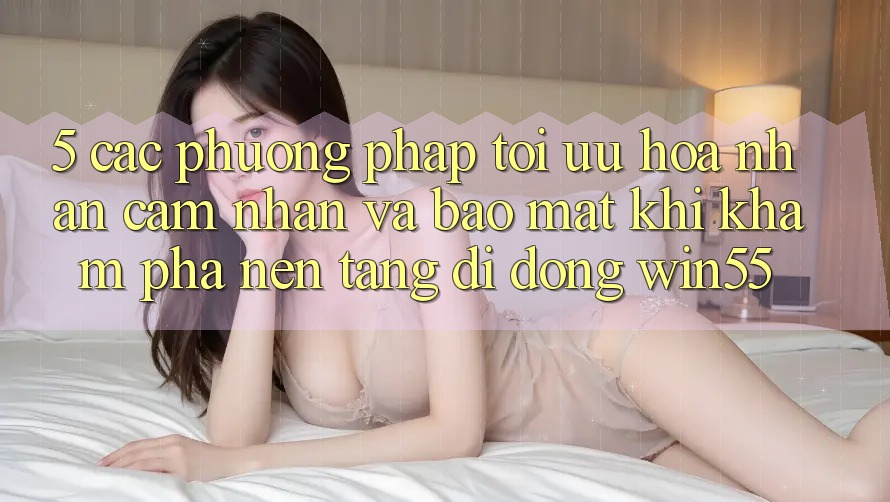 5. Các Phương pháp Tối Ưu Hóa Nhận cảm nhận Và Bảo Mật Khi Khám phá Nền tảng di động Win55 5. Các Phương pháp Tối Ưu Hóa Nhận cảm nhận Và Bảo Mật Khi Khám phá Nền tảng di động Win55