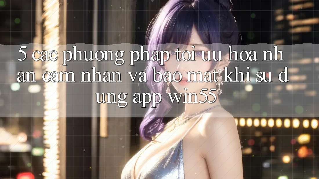 5. Các Phương pháp Tối Ưu Hóa Nhận cảm nhận Và Bảo Mật Khi Sử Dụng App Win55 5. Các Phương pháp Tối Ưu Hóa Nhận cảm nhận Và Bảo Mật Khi Sử Dụng App Win55