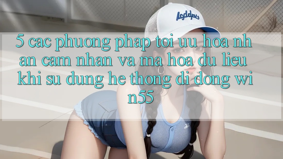 5. Các Phương pháp Tối Ưu Hóa Nhận cảm nhận Và Mã hóa dữ liệu Khi Sử Dụng Hệ thống di động Win55 5. Các Phương pháp Tối Ưu Hóa Nhận cảm nhận Và Mã hóa dữ liệu Khi Sử Dụng Hệ thống di động Win55