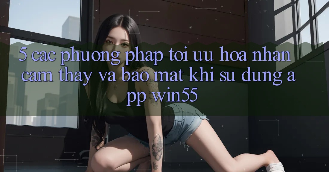 5. Các Phương pháp Tối Ưu Hóa Nhận cảm thấy Và Bảo Mật Khi Sử Dụng App Win55 5. Các Phương pháp Tối Ưu Hóa Nhận cảm thấy Và Bảo Mật Khi Sử Dụng App Win55