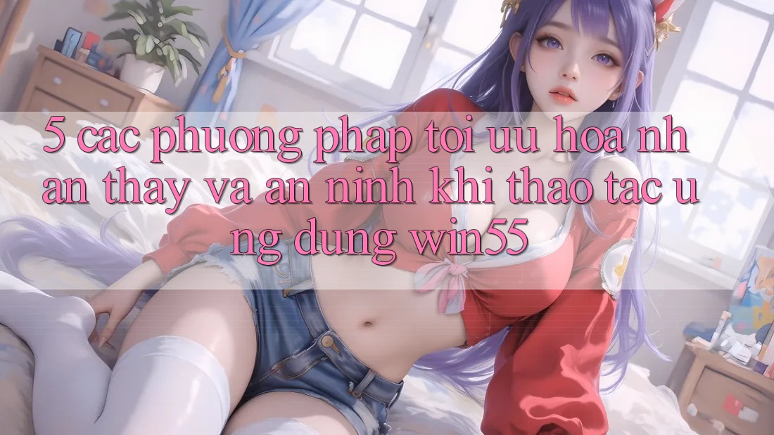 5. Các Phương pháp Tối Ưu Hóa Nhận thấy Và An ninh Khi Thao tác Ứng dụng Win55 5. Các Phương pháp Tối Ưu Hóa Nhận thấy Và An ninh Khi Thao tác Ứng dụng Win55