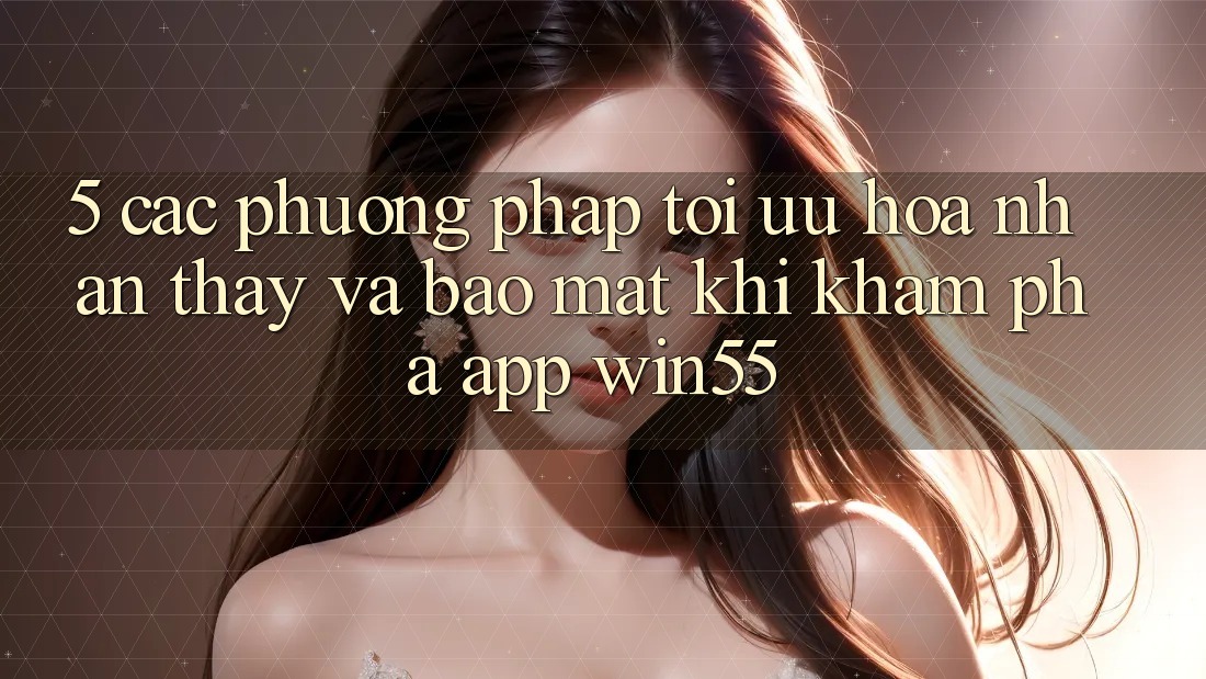 5. Các Phương pháp Tối Ưu Hóa Nhận thấy Và Bảo Mật Khi Khám phá App Win55 5. Các Phương pháp Tối Ưu Hóa Nhận thấy Và Bảo Mật Khi Khám phá App Win55