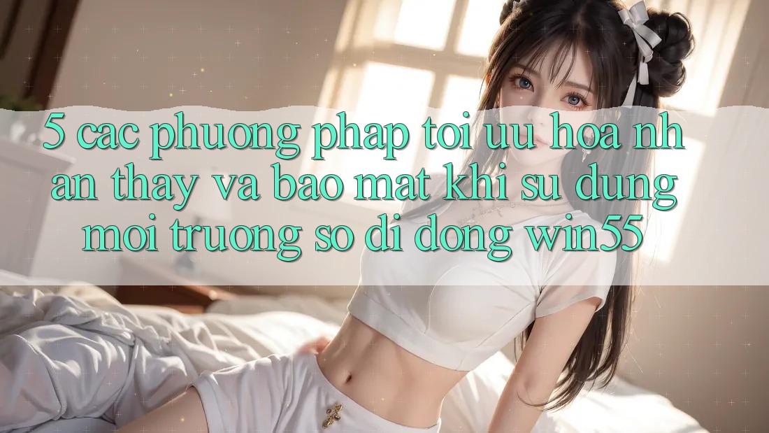 5. Các Phương pháp Tối Ưu Hóa Nhận thấy Và Bảo Mật Khi Sử Dụng Môi trường số di động Win55 5. Các Phương pháp Tối Ưu Hóa Nhận thấy Và Bảo Mật Khi Sử Dụng Môi trường số di động Win55