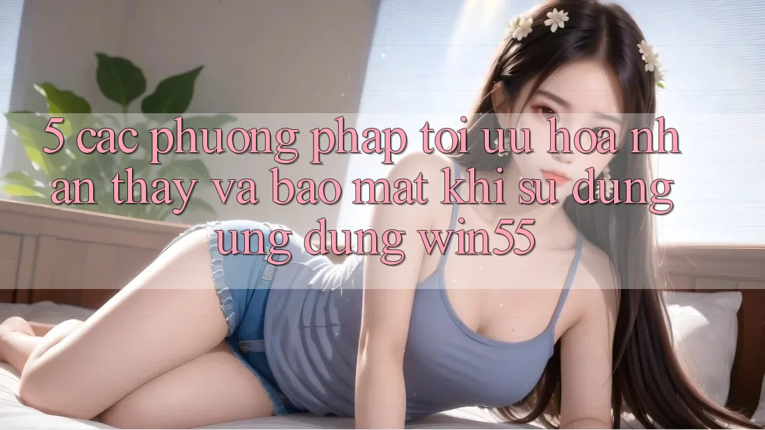 5. Các Phương pháp Tối Ưu Hóa Nhận thấy Và Bảo Mật Khi Sử Dụng Ứng dụng Win55 5. Các Phương pháp Tối Ưu Hóa Nhận thấy Và Bảo Mật Khi Sử Dụng Ứng dụng Win55