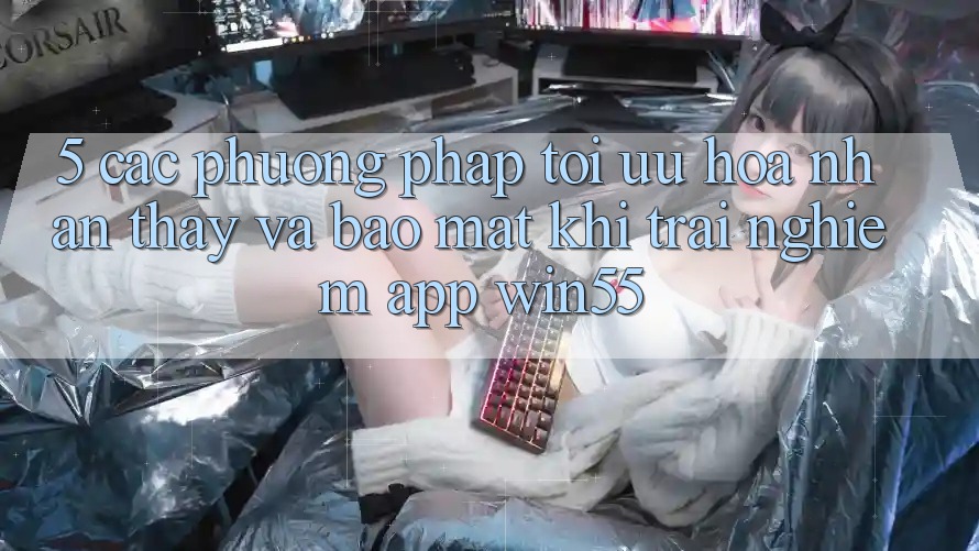 5. Các Phương pháp Tối Ưu Hóa Nhận thấy Và Bảo Mật Khi Trải nghiệm App Win55 5. Các Phương pháp Tối Ưu Hóa Nhận thấy Và Bảo Mật Khi Trải nghiệm App Win55
