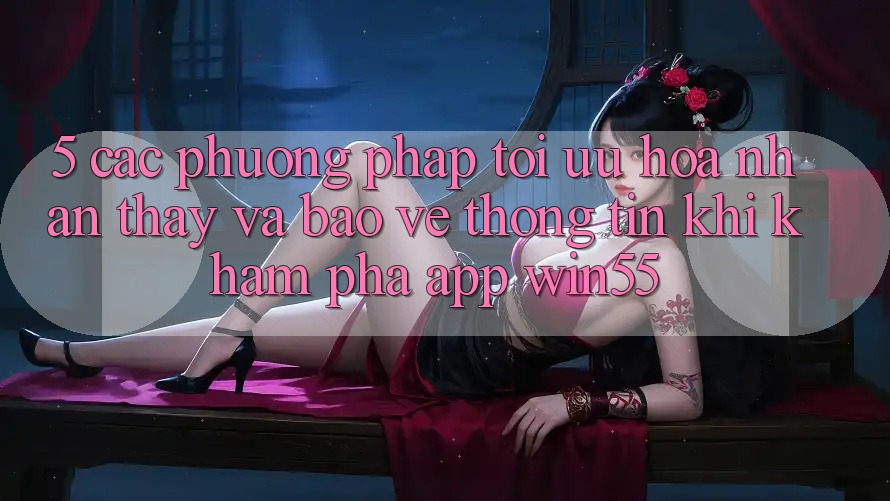 5. Các Phương pháp Tối Ưu Hóa Nhận thấy Và Bảo vệ thông tin Khi Khám phá App Win55 5. Các Phương pháp Tối Ưu Hóa Nhận thấy Và Bảo vệ thông tin Khi Khám phá App Win55