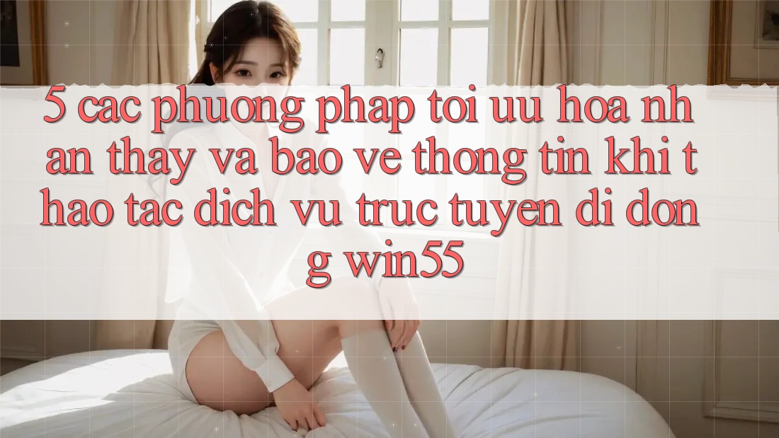 5. Các Phương pháp Tối Ưu Hóa Nhận thấy Và Bảo vệ thông tin Khi Thao tác Dịch vụ trực tuyến di động Win55 5. Các Phương pháp Tối Ưu Hóa Nhận thấy Và Bảo vệ thông tin Khi Thao tác Dịch vụ trực tuyến di động Win55
