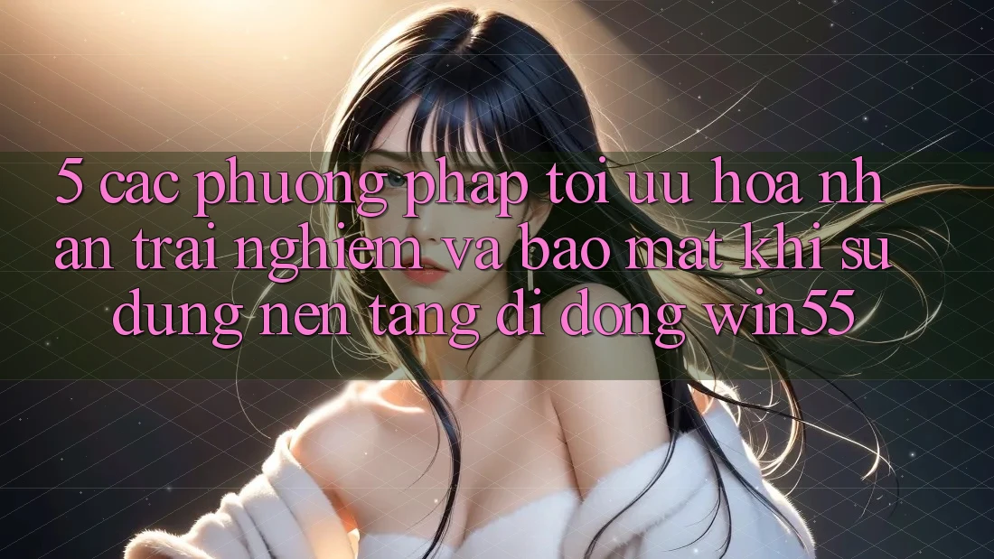 5. Các Phương pháp Tối Ưu Hóa Nhận trải nghiệm Và Bảo Mật Khi Sử dụng Nền tảng di động Win55 5. Các Phương pháp Tối Ưu Hóa Nhận trải nghiệm Và Bảo Mật Khi Sử dụng Nền tảng di động Win55