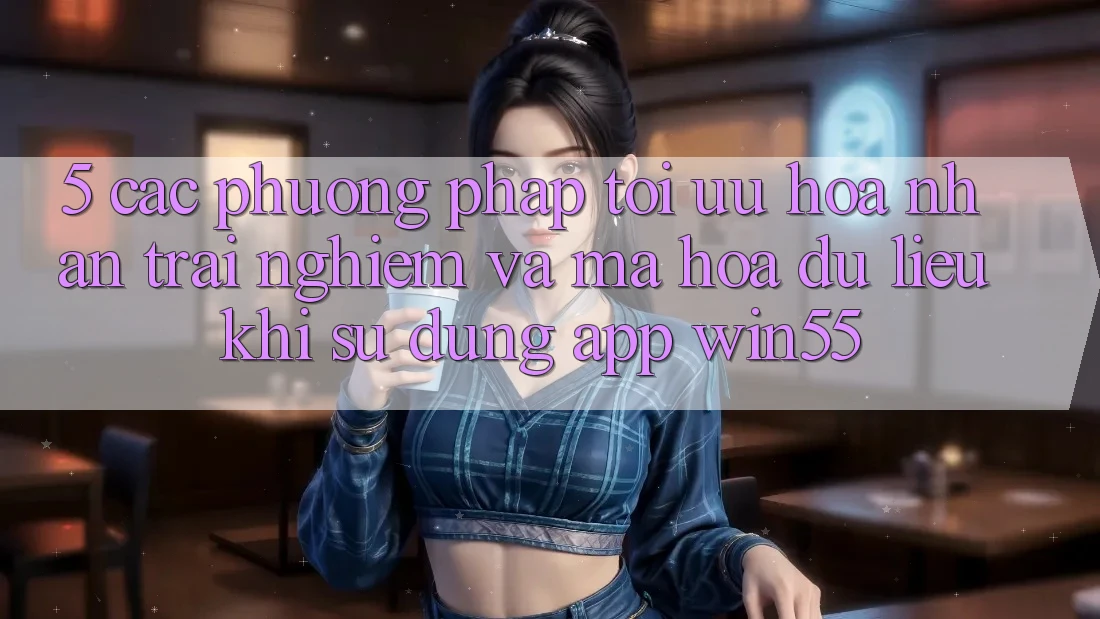 5. Các Phương pháp Tối Ưu Hóa Nhận trải nghiệm Và Mã hóa dữ liệu Khi Sử Dụng App Win55 5. Các Phương pháp Tối Ưu Hóa Nhận trải nghiệm Và Mã hóa dữ liệu Khi Sử Dụng App Win55