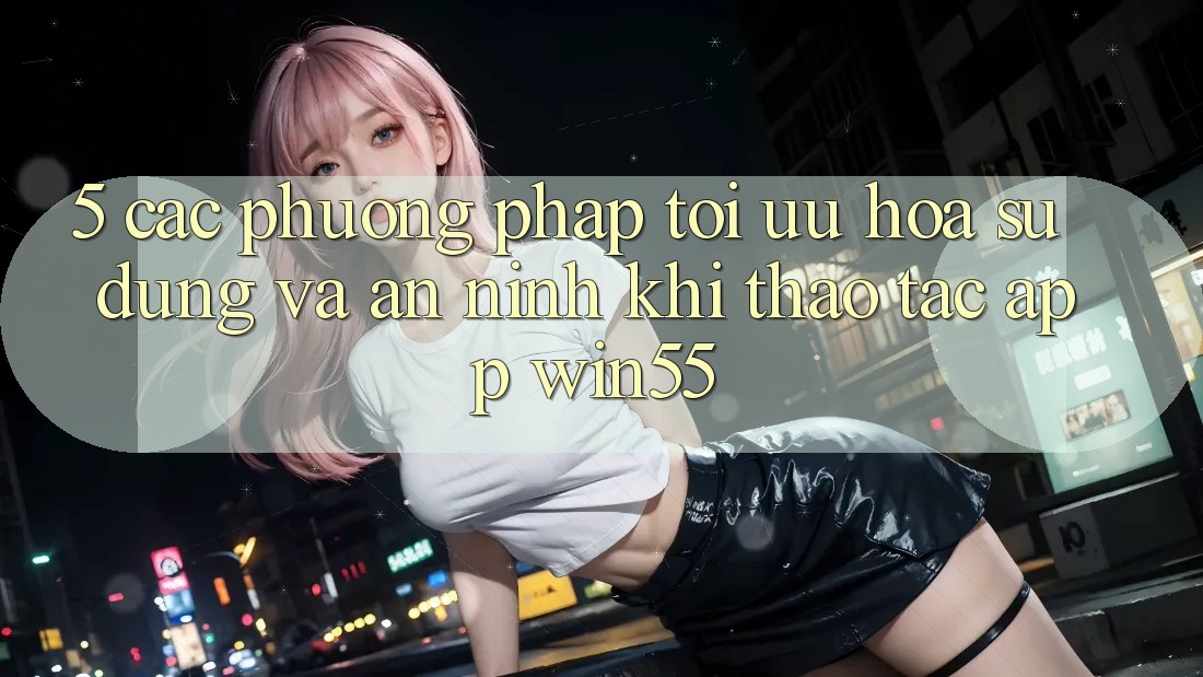 5. Các Phương pháp Tối Ưu Hóa Sử dụng Và An ninh Khi Thao tác App Win55 5. Các Phương pháp Tối Ưu Hóa Sử dụng Và An ninh Khi Thao tác App Win55