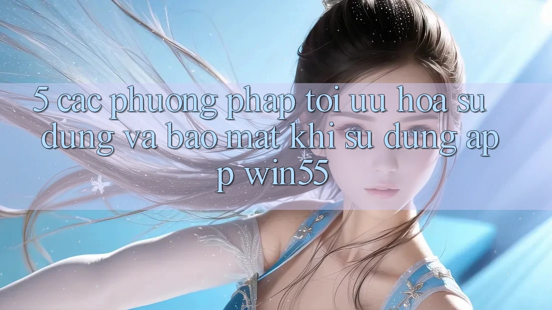 5. Các Phương pháp Tối Ưu Hóa Sử dụng Và Bảo mật Khi Sử Dụng App Win55 5. Các Phương pháp Tối Ưu Hóa Sử dụng Và Bảo mật Khi Sử Dụng App Win55