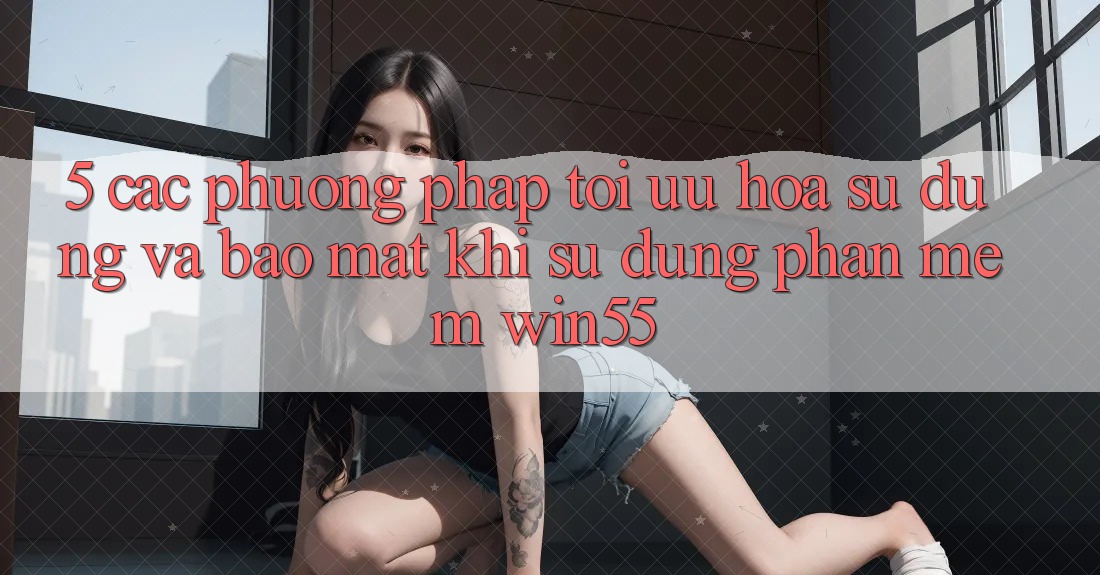 5. Các Phương pháp Tối Ưu Hóa Sử dụng Và Bảo Mật Khi Sử Dụng Phần mềm Win55 5. Các Phương pháp Tối Ưu Hóa Sử dụng Và Bảo Mật Khi Sử Dụng Phần mềm Win55