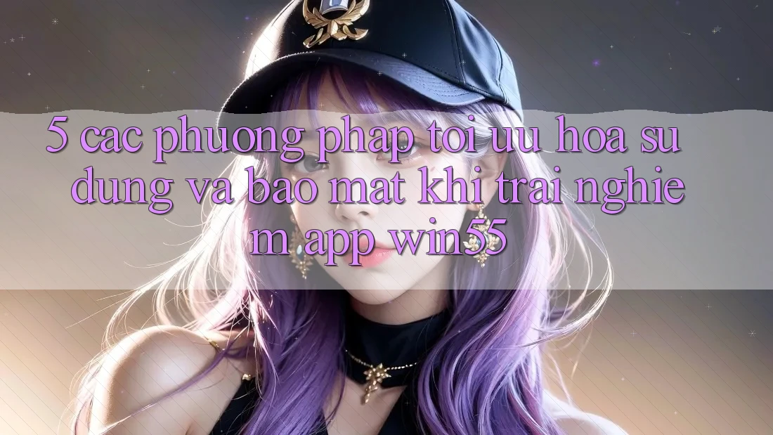 5. Các Phương pháp Tối Ưu Hóa Sử dụng Và Bảo Mật Khi Trải nghiệm App Win55 5. Các Phương pháp Tối Ưu Hóa Sử dụng Và Bảo Mật Khi Trải nghiệm App Win55