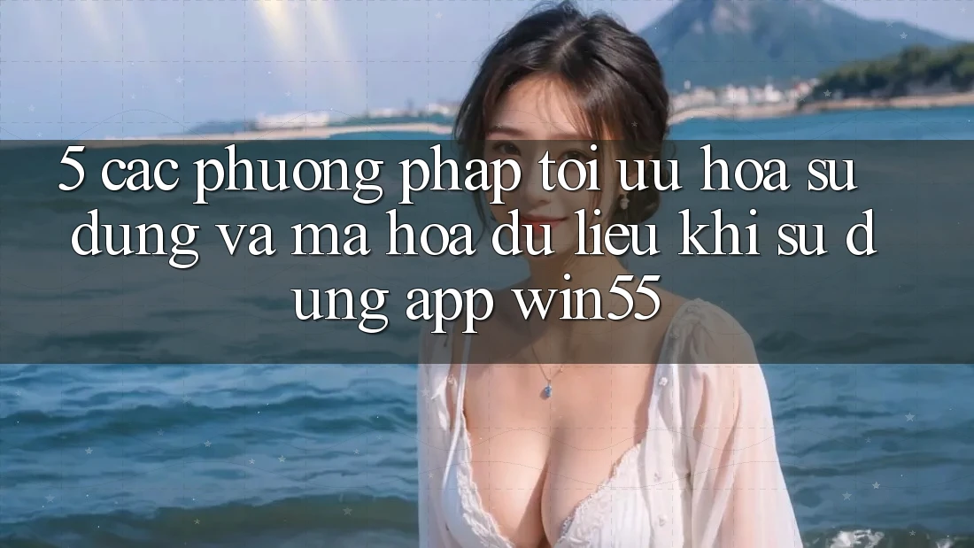 5. Các Phương pháp Tối Ưu Hóa Sử dụng Và Mã hóa dữ liệu Khi Sử Dụng App Win55 5. Các Phương pháp Tối Ưu Hóa Sử dụng Và Mã hóa dữ liệu Khi Sử Dụng App Win55