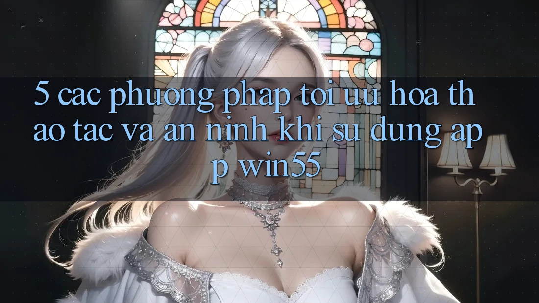 5. Các Phương pháp Tối Ưu Hóa Thao tác Và An ninh Khi Sử Dụng App Win55