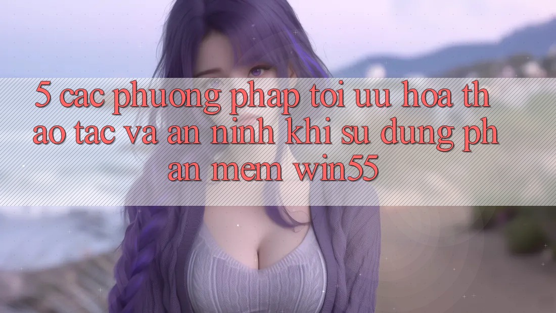 5. Các Phương pháp Tối Ưu Hóa Thao tác Và An ninh Khi Sử Dụng Phần mềm Win55 5. Các Phương pháp Tối Ưu Hóa Thao tác Và An ninh Khi Sử Dụng Phần mềm Win55