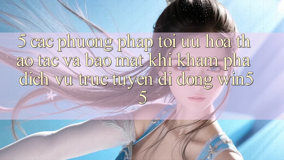 5. Các Phương pháp Tối Ưu Hóa Thao tác Và Bảo Mật Khi Khám phá Dịch vụ trực tuyến di động Win55 5. Các Phương pháp Tối Ưu Hóa Thao tác Và Bảo Mật Khi Khám phá Dịch vụ trực tuyến di động Win55