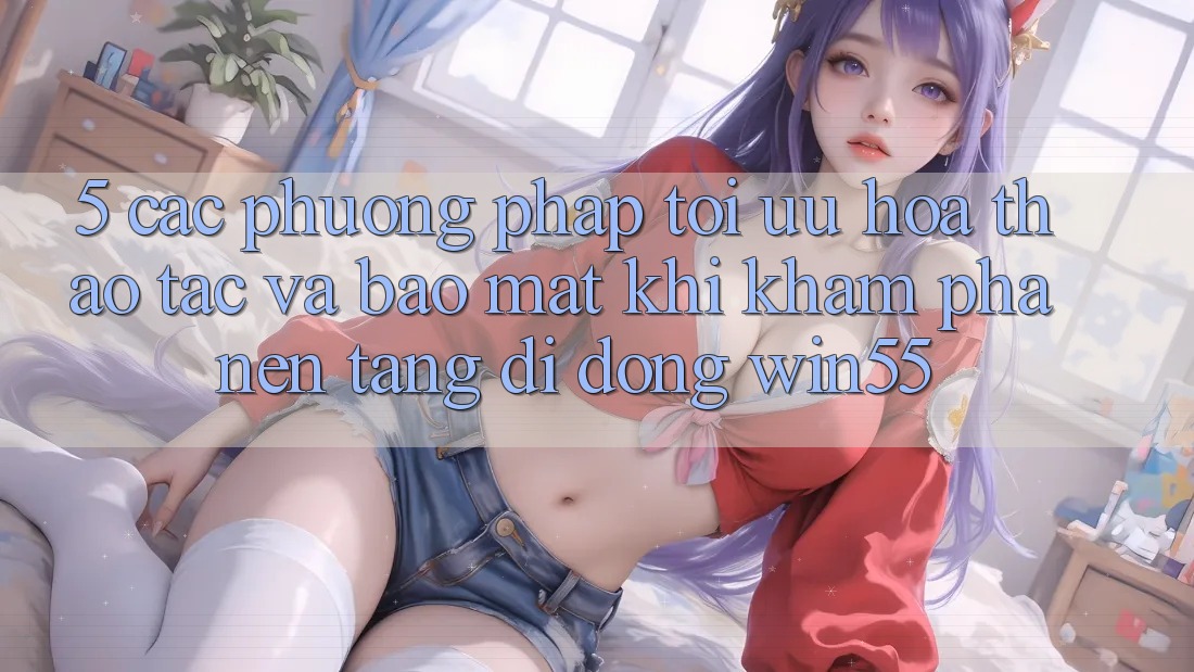 5. Các Phương pháp Tối Ưu Hóa Thao tác Và Bảo Mật Khi Khám phá Nền tảng di động Win55 5. Các Phương pháp Tối Ưu Hóa Thao tác Và Bảo Mật Khi Khám phá Nền tảng di động Win55