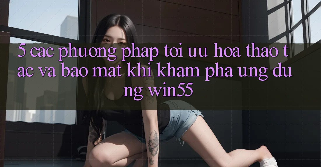 5. Các Phương pháp Tối Ưu Hóa Thao tác Và Bảo Mật Khi Khám phá Ứng dụng Win55 5. Các Phương pháp Tối Ưu Hóa Thao tác Và Bảo Mật Khi Khám phá Ứng dụng Win55