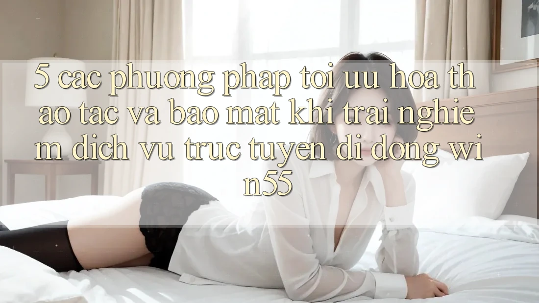 5. Các Phương pháp Tối Ưu Hóa Thao tác Và Bảo Mật Khi Trải nghiệm Dịch vụ trực tuyến di động Win55 5. Các Phương pháp Tối Ưu Hóa Thao tác Và Bảo Mật Khi Trải nghiệm Dịch vụ trực tuyến di động Win55