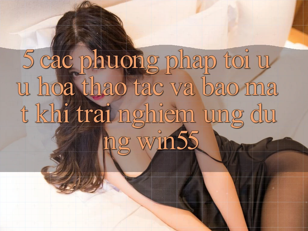 5. Các Phương pháp Tối Ưu Hóa Thao tác Và Bảo Mật Khi Trải nghiệm Ứng dụng Win55 5. Các Phương pháp Tối Ưu Hóa Thao tác Và Bảo Mật Khi Trải nghiệm Ứng dụng Win55