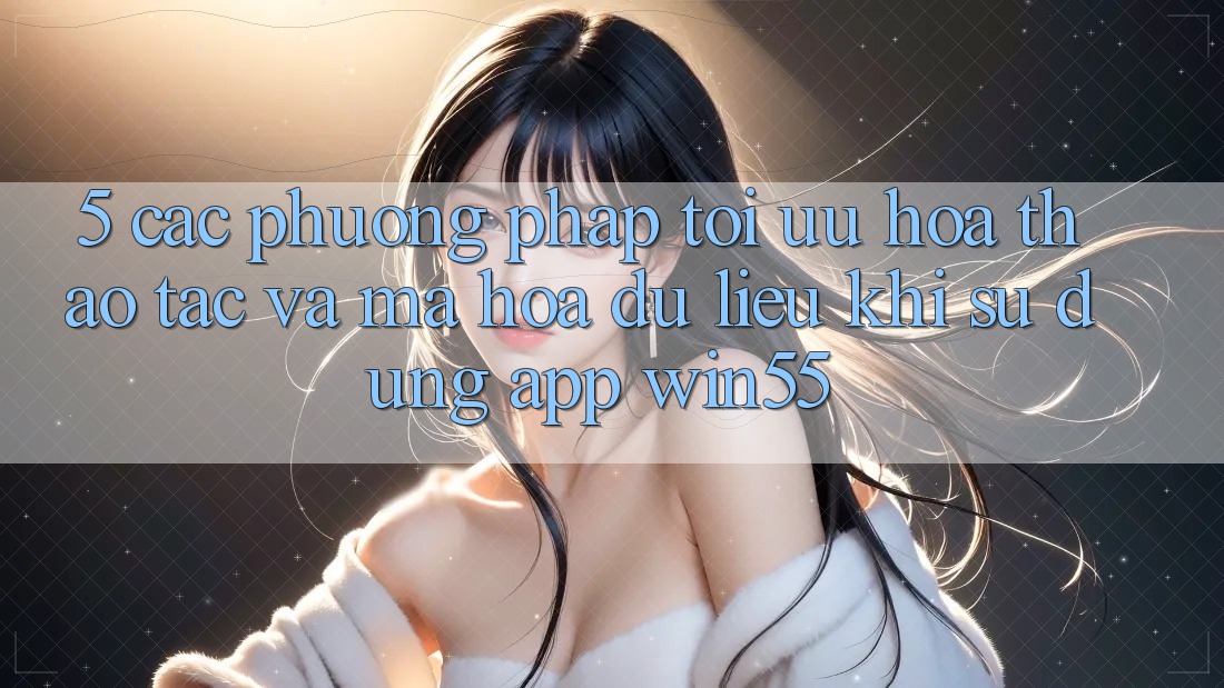 5. Các Phương pháp Tối Ưu Hóa Thao tác Và Mã hóa dữ liệu Khi Sử Dụng App Win55