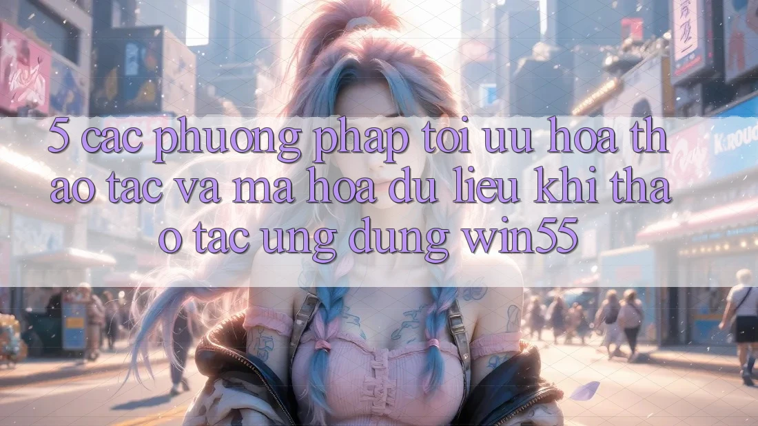5. Các Phương pháp Tối Ưu Hóa Thao tác Và Mã hóa dữ liệu Khi Thao tác Ứng dụng Win55 5. Các Phương pháp Tối Ưu Hóa Thao tác Và Mã hóa dữ liệu Khi Thao tác Ứng dụng Win55