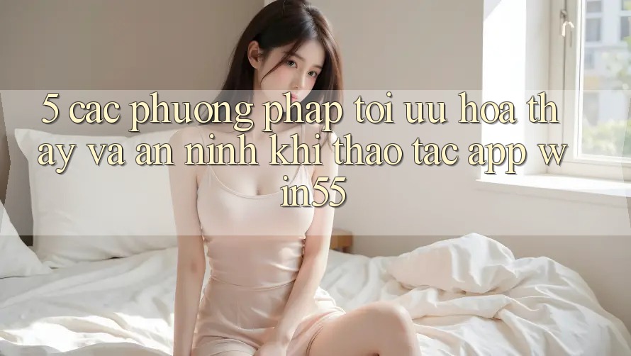 5. Các Phương pháp Tối Ưu Hóa Thấy Và An ninh Khi Thao tác App Win55 5. Các Phương pháp Tối Ưu Hóa Thấy Và An ninh Khi Thao tác App Win55
